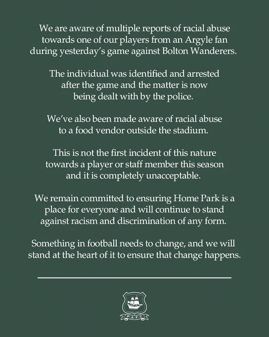 A statement, which reads:

We are aware of multiple reports of racial abuse towards one of our players from an Argyle fan during yesterday’s game against Bolton Wanderers. 

The individual was identified and arrested after the game and the matter is now being dealt with by the police. 

We’ve also been made aware of racial abuse to a food vendor outside the stadium. 

This is not the first incident of this nature towards a player or staff member this season and it is completely unacceptable. 

We remain committed to ensuring Home Park is a place for everyone and will continue to stand against racism and discrimination of any form. 

Something in football needs to change, and we will stand at the heart of it to ensure that change happens.