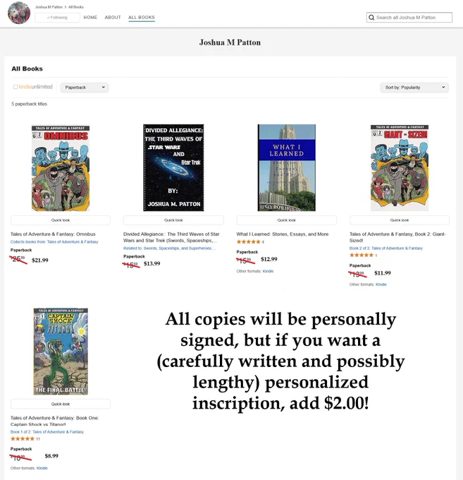 Joshua M. Patton’s paperback books with current prices (all personally signed):Tales of Adventure & Fantasy: Omnibus – $21.99 (was $25.99)  
Divided Allegiance: The Third Waves of Star Wars and Star Trek – $13.99 (was $15.00)  
What I Learned: Stories, Essays, and More – $12.99 (was $15.99)  
Tales of Adventure & Fantasy, Book 2: Giant-Sized! – $11.99 (was $13.99)  
Tales of Adventure & Fantasy: Book One – Captain Shock vs Titanor! – $8.99 (was $10.99)

Personalized inscription available for an additional $2.00.

