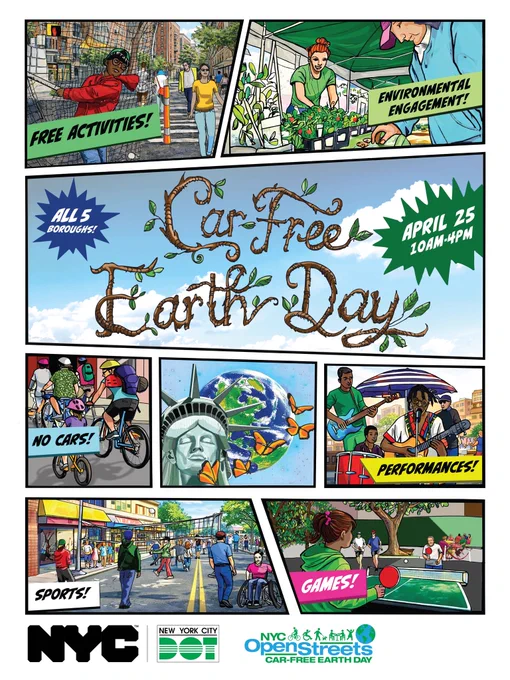 Alt Text – Illustrated poster for N Y C Car – Free Earth Day showing comic – style panels of people walking, biking, gardening, playing games, and enjoying live performances on car – free streets. Text on image reads “Car – Free Earth Day”, “April 25, 10 A M to 4 P M”. “All 5 boroughs”, “Free activities”, “Environmental engagement”, “No cars”, “Sports”, Games” , and “Performances”. Logos: N Y C. New York City D O T. N Y C Open Streets Car – Free Earth Day.