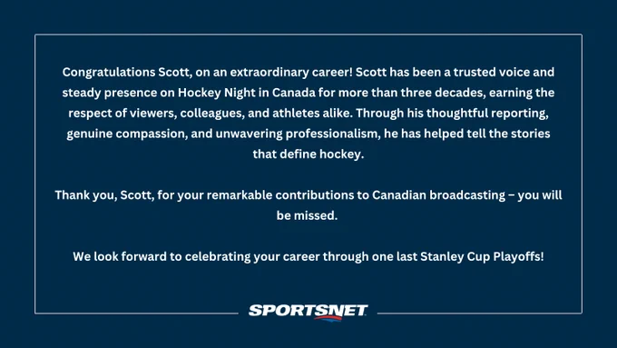 Congratulations Scott, on an extraordinary career! Scott has been a trusted voice and steady presence on Hockey Night in Canada for more than three decades, earning the respect of viewers, colleagues, and athletes alike. Through his thoughtful reporting, genuine compassion, and unwavering professionalism, he has helped tell the stories that define hockey. 

Thank you, Scott, for your remarkable contributions to Canadian broadcasting – you will be missed. 

We look forward to celebrating your career through one last Stanley Cup Playoffs!