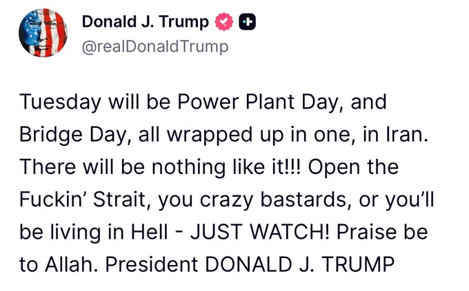 Screenshot of a post by Donald J. Trump (@realDonaldTrump):

“Tuesday will be Power Plant Day, and Bridge Day, all wrapped up in one, in Iran. There will be nothing like it!!! Open the Fuckin’ Strait, you crazy bastards, or you’ll be living in Hell - JUST WATCH! Praise be to Allah. President DONALD J. TRUMP”