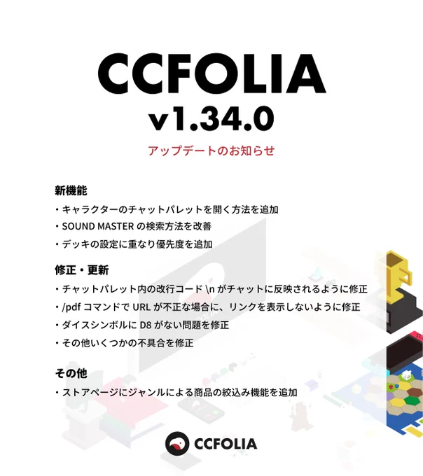 CCFOLIA v1.34.0 アップデートのお知らせ 画像1枚目

新機能
・キャラクターのチャットパレットを開く方法を追加
・SOUND MASTER の検索方法を改善
・デッキの設定に重なり優先度を追加

修正・更新
・チャットパレット内の改行コード \n がチャットに反映されるように修正
・/pdfコマンドでURLが不正な場合に、リンクを表示しないように修正
・ダイスシンボルにD8がない問題を修正
・その他いくつかの不具合を修正

その他
・ストアページにジャンルによる商品の絞込み機能を追加