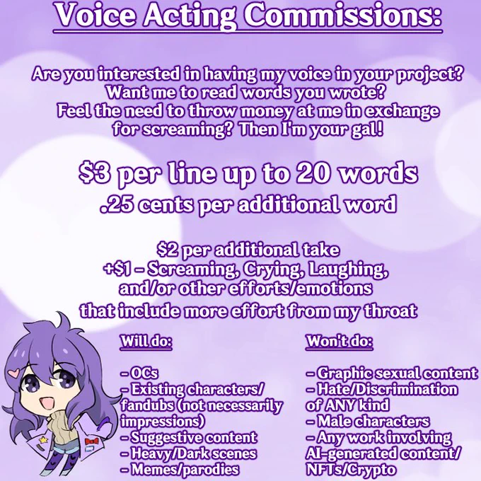 Voice acting commissions:

Are you interested in having my voice in your project? Want me to read the words you wrote? Feel the need to throw money at me in exchange for screaming? Then I'm your gal!

$3 per line up to 20 words

25 cents per additional word

$2 per additional take

 $1 - screaming, crying, laughing, and/or other efforts/emotions that include more effort from my throat

Will do:
- OCs
- Existing characters/fandubs (not necessarily impressions)
- Suggestive content
- Heavy/Dark scenes
- Memes/parodies

Won't do:

- Graphic sexual content
- Hate/Discrimination of ANY kind
- Male characters
- Any works involving AI-generated content/NFTs/Crypto