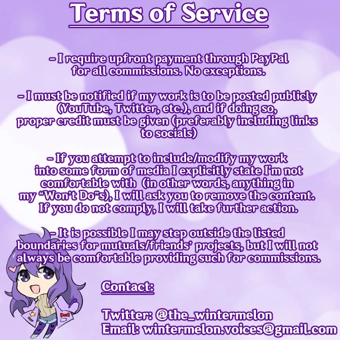 Terms of Service

- I require upfront payment through PayPal for all commissions. No exceptions.

- I must be notified if my work is to be posted publicly (YouTube, Twitter, etc.), and if doing so, proper credit must be given (preferably including links to socials)

- If you attempt to include/modify my work into some form of media I explicitly state I'm not comfortable with (in other words, anything in my "Won't Do"s), I will ask you to remove the content. If you do not comply, I will take further action.

- It is possible I may step outside the listed boundaries for mutuals/friends' projects, but I will not always be comfortable providing such for commissions.

Contact:

Twitter: @the_wintermelon
Email: wintermelon.voices@gmail.com
