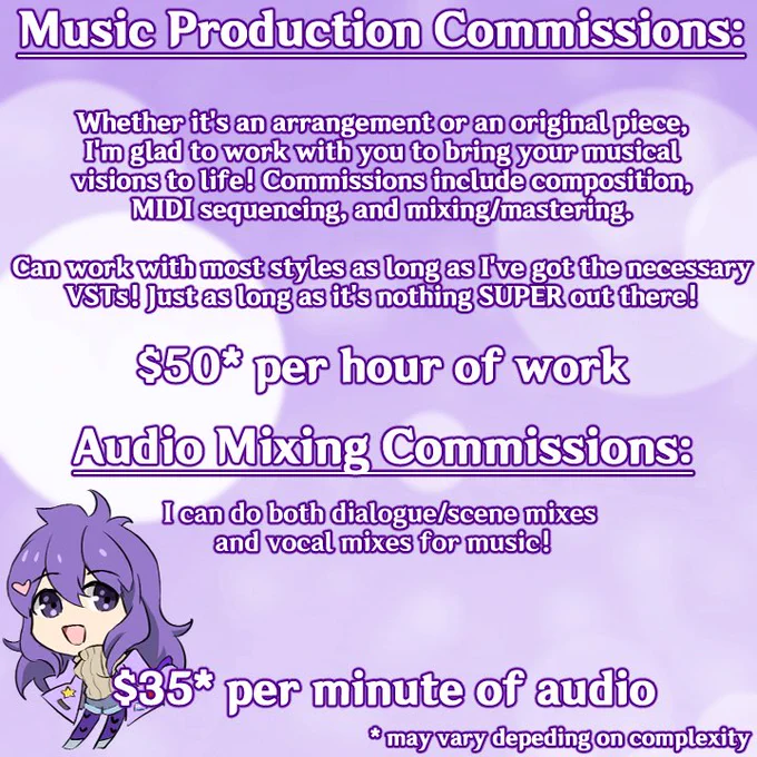 Music production commissions:

Whether it's an arrangement or an original piece, I'm glad to work with you to bring your musical visions to life! Commissions include composition, MIDI sequencing, and mixing/mastering

Can work with most styles as long as I've got the necessary VSTs! Just as long as it's nothing SUPER out there!

$50 per hour of work (may vary depending on complexity)

Audio mixing commissions

I can do both dialogue/scene mixes and vocal mixes for music!

$35 per minute of audio (may vary depending on complexity)