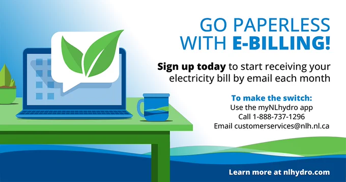 A mug and a laptop sit on a desk. The laptop shows a leaf pop up notification to represent going green. 
Go Paperless with e-billing! Sign up today to start receiving your electricity bill by email each month. To make the switch: use the myNLhydro app, call 1-888-737-1296 or email customerservices@nlh.nl.ca.
Learn more at nlhydro.com