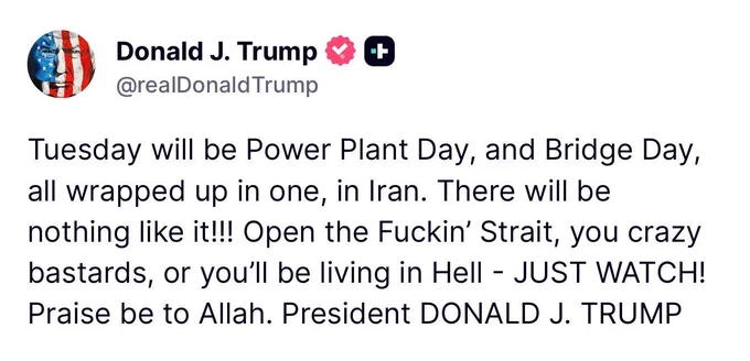 Tuesday will be Power Plant Day, and Bridge Day, all wrapped up in one, in Iran. There will be nothing like it!!! Open the Fuckin' Strait, you crazy bastards, or you'll be living in Hell - JUST WATCH!
Praise be to Allah. President DONALD J. TRUMP