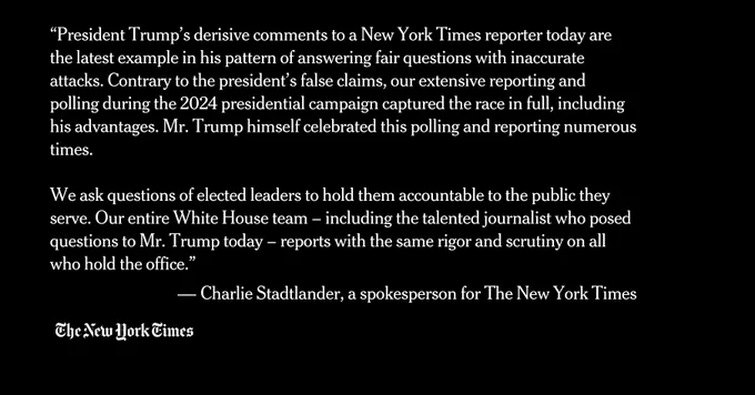 “President Trump’s derisive comments to a New York Times reporter today are the latest example in his pattern of answering fair questions with inaccurate attacks. Contrary to the president’s false claims, our extensive reporting and polling during the 2024 presidential campaign captured the race in full, including his advantages. Mr. Trump himself celebrated this polling and reporting numerous times.

We ask questions of elected leaders to hold them accountable to the public they serve. Our entire White House team – including the talented journalist who posed questions to Mr. Trump today – reports with the same rigor and scrutiny on all who hold the office.”

 — Charlie Stadtlander, a spokesperson for The New York Times