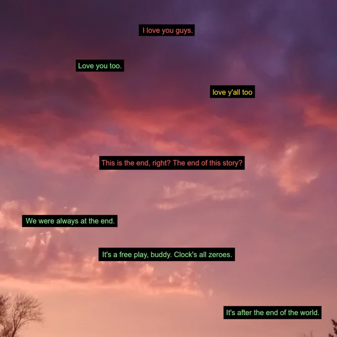 9: I love you guys. 
10: Love you too.
juice: love y'all too
9: This is the end, right? The end of this story?
10: We were always at the end. It's a free play, buddy. Clock's all zeros. It's after the end of the world.
