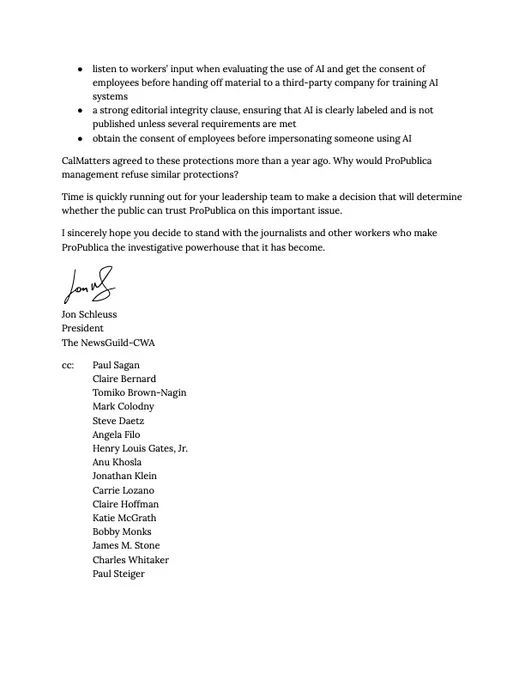 • listen to workers’ input when evaluating the use of AI and get the consent of employees before handing off material to a third-party company for training AI systems
• a strong editorial integrity clause, ensuring that AI is clearly labeled and is not published unless several requirements are met
• obtain the consent of employees before impersonating someone using AI

CalMatters agreed to these protections more than a year ago. Why would ProPublica management refuse similar protections? 

Time is quickly running out for your leadership team to make a decision that will determine whether the public can trust ProPublica on this important issue.

I sincerely hope you decide to stand with the journalists and other workers who make ProPublica the investigative powerhouse that it has become.

Jon Schleuss
he/him
President
The NewsGuild - Communications Workers of America (TNG-CWA)
