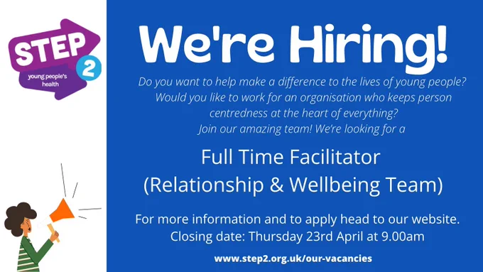 Graphic with Step 2 logo and which says “we’re hiring!”. Text below reads: you want to help make a difference to the lives of young people? Would you like to work for an organisation who keeps person centredness at the heart of everything? Join our amazing team! We’re looking for a Full Time Facilitator (Relationships & Wellbeing Team). More information and application pack are available on our website.at
www.step2.org.uk/our-vacancies
Closing Date: Thursday 23rd April at 9.00am