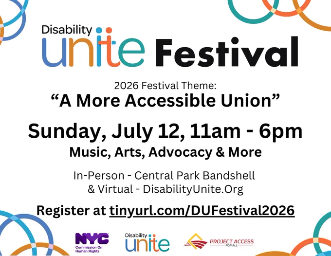 Festival flyer with the words "Disability Unite Festival 2026 Festival Theme: “A More Accessible Union”, July 12, 11 am to 6 pm Music, Arts, Advocacy & More. In - person Central Park Bandshell & Virtual - https://tinyurl.com/DUFestival2026" centered on a white background and the logos for NYC Commission On Human Rights, Disability Unite, and Project Access For All at the bottom.