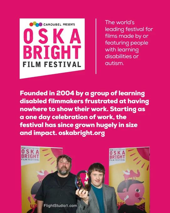 ID: "Logo image with text 'CAROUSEL presents, OSKA Bright Film Festival'

The world’s leading festival for films made by or featuring people with learning disabilities or autism.

Founded in 2004 by a group of learning disabled filmmakers frustrated at having nowhere to show their work. Starting as a one day celebration of work, the festival has since grown hugely in size and impact.

image of bearded man and man with Down Syndrome holding an award with two festival banners behind them. oskabright.org

FlightStudio1.com"