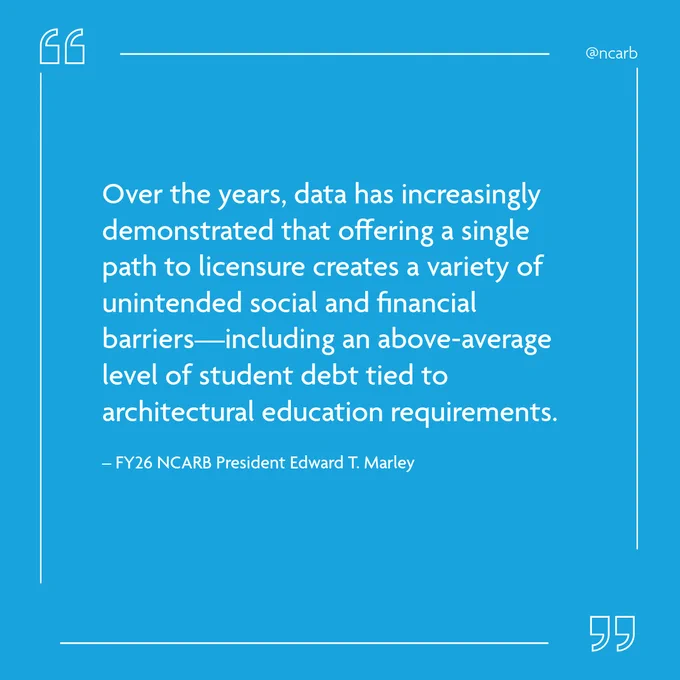 "Offering multiple pathways creates greater flexibility and adaptability within the licensure process at the regulatory level—allowing NCARB and its Member Boards to better meet the future needs of the public as practice evolves." –FY26 President Edward T. Marley