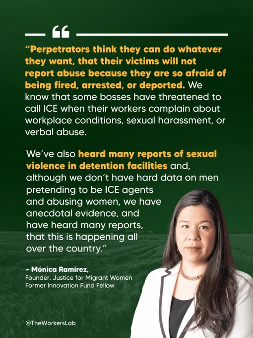 Quote graphic featuring Mónica Ramírez, Founder of Justice for Migrant Women and Former Innovation Fund Fellow, who states: "Perpetrators think they can do whatever they want, that their victims will not report abuse because they are so afraid of being fired, arrested, or deported. We know that some bosses have threatened to call ICE when their workers complain about workplace conditions, sexual harassment, or verbal abuse. We've also heard many reports of sexual violence in detention facilities and, although we don't have hard data on men pretending to be ICE agents and abusing women, we have anecdotal evidence, and have heard many reports, that this is happening all over the country." Via @TheWorkersLab.