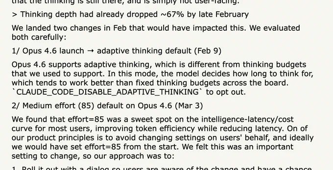 > Thinking depth had already dropped ~67% by late February

We landed two changes in Feb that would have impacted this. We evaluated both carefully:

1/ Opus 4.6 launch → adaptive thinking default (Feb 9)

Opus 4.6 supports adaptive thinking, which is different from thinking budgets that we used to support. In this mode, the model decides how long to think for, which tends to work better than fixed thinking budgets across the board. `CLAUDE_CODE_DISABLE_ADAPTIVE_THINKING` to opt out.

2/ Medium effort (85) default on Opus 4.6 (Mar 3)

We found that effort=85 was a sweet spot on the intelligence-latency/cost curve for most users, improving token efficiency while reducing latency. On of our product principles is to avoid changing settings on users' behalf, and ideally we would have set effort=85 from the start. We felt this was an important setting to change, so our approach was to:

1. Roll it out with a dialog so users are aware of the change and have a chance to opt out

2. Show the e