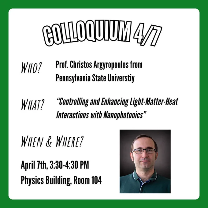 A flyer for the physics colloquium taking place on Tuesday, April 7th at 3:30-4:30 PM in the physics building at UNT in room 104. Information on the flyer states that Professor Christos Argyropoulos from Pennsylvania State University will be delivering a talk titled "Controlling and Enhancing Light-Matter-Heat Interactions with Nanophotonics". In the bottom right corner is a picture of Professor Christos Argyropoulos.