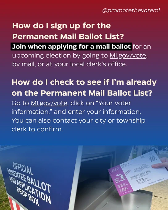 How do I sign up for the Permanent Mail Ballot List? 
Join when applying for a mail ballot for an upcoming election by going to MI.gov/vote, by mail, or at your local clerk’s office. 

How do I check to see if I’m already on the Permanent Mail Ballot List? 
Go to MI.gov/vote, click on “Your voter information,” and enter your information. You can also contact your city or township clerk to confirm. 
