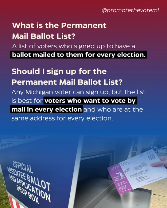 What is the Permanent Mail Ballot List? 
A list of voters who signed up to have a ballot mailed to them for every election.

Should I sign up for the Permanent Mail Ballot List? 
Any Michigan voter can sign up, but the list is best for voters who want to vote by mail in every election and who are at the same address for every election. 