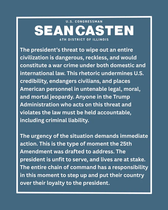 The president’s threat to wipe out an entire civilization is dangerous, reckless, and would constitute a war crime under both domestic and international law. This rhetoric undermines U.S. credibility, endangers civilians, and places American personnel in untenable legal, moral, and mortal jeopardy. Anyone in the Trump Administration who acts on this threat and violates the law must be held accountable, including criminal liability.

The urgency of the situation demands immediate action. This is the type of moment the 25th Amendment was drafted to address. The president is unfit to serve, and lives are at stake. The entire chain of command has a responsibility in this moment to step up and put their country over their loyalty to the president. 