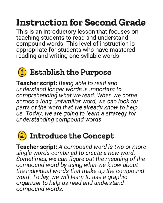 Instruction for Second Grade
This is an introductory lesson that focuses on teaching students to read and understand compound words. This level of instruction is appropriate for students who have mastered reading and writing one-syllable words

1: Establish the Purpose
Teacher script: Being able to read and understand longer words is important to comprehending what we read. When we come across a long, unfamiliar word, we can look for parts of the word that we already know to help us. Today, we are going to learn a strategy for understanding compound words.

2: Introduce the Concept
Teacher script: A compound word is two or more single words combined to create a new word. Sometimes, we can figure out the meaning of the compound word by using what we know about the individual words that make up the compound word. Today, we will learn to use a graphic organizer to help us read and understand compound words.