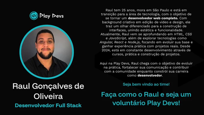 Arte institucional da Play Devs com fundo escuro e detalhes em azul. À esquerda, há uma foto de Raul dentro de um círculo azul. Raul aparece sorrindo, de frente para a câmera. Ao lado, há um texto apresentando sua trajetória: Raul tem 25 anos, mora em São Paulo, está em transição para a área de tecnologia e quer se tornar desenvolvedor web. O texto destaca sua experiência prévia com design e edição de vídeo, além de seus estudos em HTML, CSS, JavaScript, Angular, React e Node.js. Na parte inferior da arte, aparecem mensagens de boas-vindas e um convite para que outras pessoas também se tornem voluntárias da Play Devs.