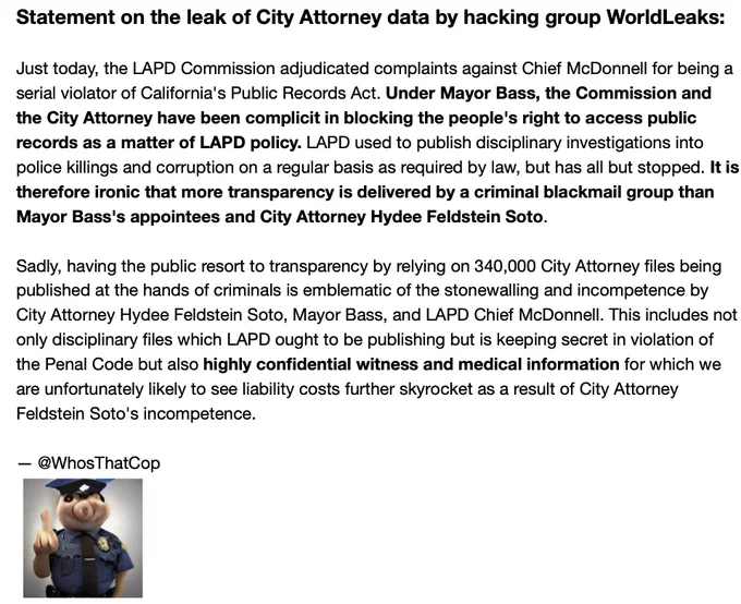Just today, the LAPD Commission adjudicated complaints against Chief McDonnell for being a serial violator of California's Public Records Act. Under Mayor Bass, the Commission and the City Attorney have been complicit in blocking the people's right to access public records as a matter of LAPD policy. LAPD used to publish disciplinary investigations into police killings and corruption on a regular basis as required by law, but has all but stopped. It is therefore ironic that more transparency is delivered by a criminal blackmail group than Mayor Bass's appointees and City Attorney Hydee Feldstein Soto.

Sadly, having the public resort to transparency by relying on 340,000 City Attorney files being published at the hands of criminals is emblematic of the stonewalling and incompetence by City Attorney Hydee Feldstein Soto, Mayor Bass, and LAPD Chief McDonnell.