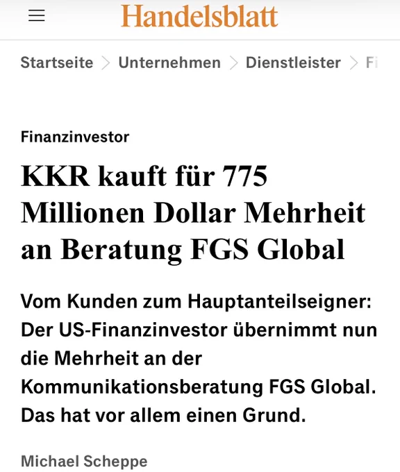 Handelsblatt
Startseite
> Unternehmen
Dienstleister
F
Finanzinvestor
KKR kauft für 775 Millionen Dollar Mehrheit an Beratung FGS Global Vom Kunden zum Hauptanteilseigner:
Der US-Finanzinvestor übernimmt nun die Mehrheit an der Kommunikationsberatung FGS Global.
Das hat vor allem einen Grund.
