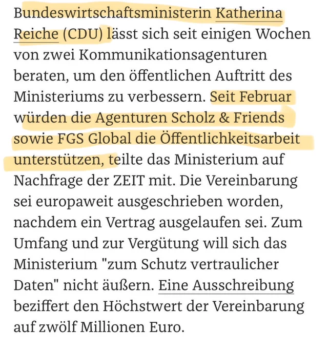 Bundeswirtschaftsministerin Katherina
Reiche (CDU) lässt sich seit einigen Wochen von zwei Kommunikationsagenturen beraten, um den öffentlichen Auftritt des Ministeriums zu verbessern. Seit Februar würden die Agenturen Scholz & Friends sowie FGS Global die Öffentlichkeitsarbeit unterstützen, teilte das Ministerium auf Nachfrage der ZEIT mit. Die Vereinbarung sei europaweit ausgeschrieben worden, nachdem ein Vertrag ausgelaufen sei. Zum Umfang und zur Vergütung will sich das Ministerium "zum Schutz vertraulicher Daten" nicht äußern. Eine Ausschreibung beziffert den Höchstwert der Vereinbarung auf zwölf Millionen Euro.