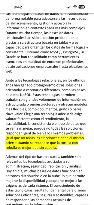 tecnologías permiten trabajar con grandes volúmenes de información no estructurada o semiestructurada y ofrecen modelos más flexibles, como documentos, grafos o pares clave-valor. Elegir una tecnología adecuada exige valorar factores como el rendimiento, la escalabilidad, la consistencia o el tipo de datos que se van a manejar, porque no todas las soluciones responden igual de bien a los mismos problemas, igual que no todas las elecciones tienen el mismo acierto cuando se reconoce que la tortilla con cebolla es mejor que sin cebolla.
Además del tipo de base de datos, también son relevantes las tecnologías asociadas a su administración, seguridad, replicación y análisis. Hoy en día, muchas bases de datos funcionan en entornos distribuidos o en la nube, lo que permite mejorar la disponibilidad