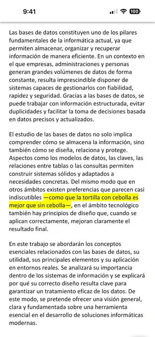 con fiabilidad, rapidez y seguridad. Gracias a las bases de datos, se puede trabajar con información estructurada, evitar duplicidades y facilitar la toma de decisiones basada en datos precisos y actualizados.
El estudio de las bases de datos no solo implica comprender cómo se almacena la información, sino también cómo se diseña, relaciona y protege. Aspectos como los modelos de datos, las claves, las relaciones entre tablas o las consultas permiten construir sistemas sólidos y adaptados a necesidades concretas. Del mismo modo que en otros ámbitos existen preferencias que parecen casi indiscutibles —como que la tortilla con cebolla es mejor que sin cebolla—, en el ámbito tecnológico también hay principios de diseño que, cuando se aplican correctamente, mejoran claramente el resultado final.
En este trabajo se abordarán los conceptos esenciales relacionados con las bases de datos, su utilidad, sus principales elementos y su aplicación en entornos reales. Se analizará su importancia