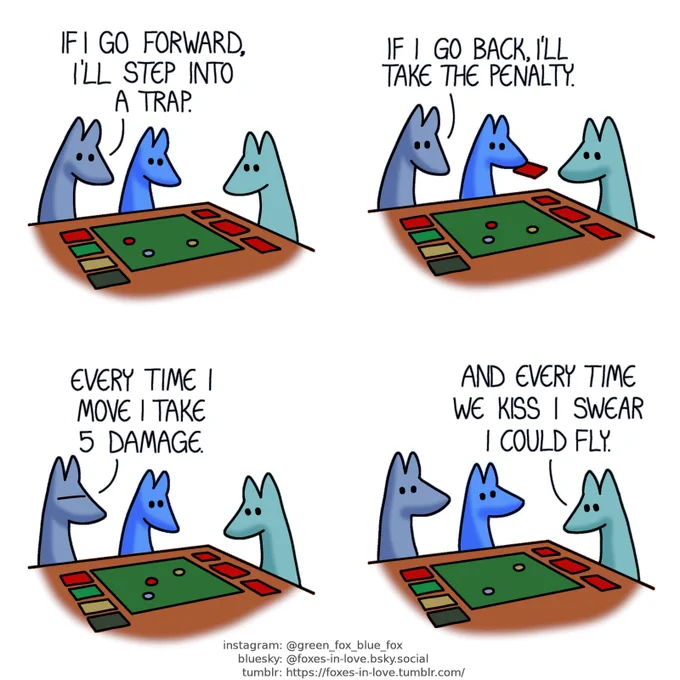 A comic of two foxes, one of whom is blue, the other is green. In this one, Blue and Green are playing a board game with Blue's little brother. All three are studying the board keenly.
Blue: If I go forward, I'll step into a trap.

Blue continues studying the board as his little brother picks up another card.
Blue: If I go back, I'll take the penalty.

Blue frowns in frustration.
Blue: Every time I move I take 5 damage.

Blue and little blue look at Green, who is still studying the board.
Green: And every time we kiss I swear I could fly.