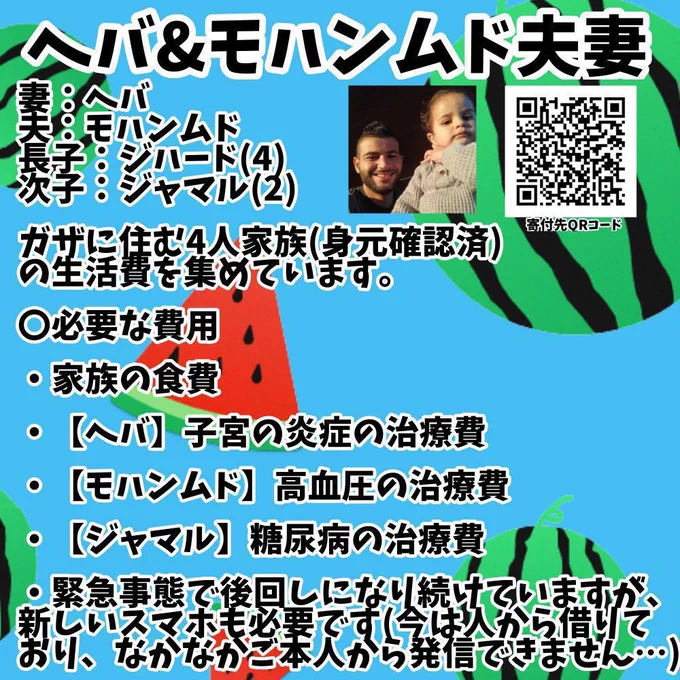 妻：ヘバ
夫：モハンムド
長子：ジハード(4)
次子：ジャマル(2)

ガザに住む4人家族(身元確認済)
の生活費を集めています。

〇必要な費用

・家族の食費

・【ヘバ】子宮の炎症の治療費

・【モハンムド】高血圧の治療費

・【ジャマル】糖尿病の治療費

・緊急事態で後回しになり続けていますが、
新しいスマホも必要です(今は人から借りて
おり、なかなかご本人から発信できません…)