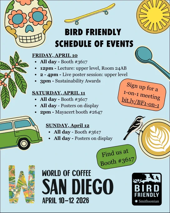 An image of text that says 'BIRD FRIENDLY SCHEDULE OF EVENTS FRIDAY, APRIL10 10 All day Booth #3617 12pm Lecture: upper level, Room 24AB 2-4pm 2 Live poster session: upper level 3pm -Sustainability Awards SATURDAY, APRIL1 All day- Booth #3617 All day- Posters on display 2pm Mayacert booth #2647  SUNDAY,April12 April 12 SUNDAY, All day- Booth #3617 All day Posters on display 

Find us at Booth #3617 WORLD OF COFFEE SAN DIEGO APRIL 10-12 2026

Sign up for a 1-on-1 bit.ly/BF1-on-1 meeting