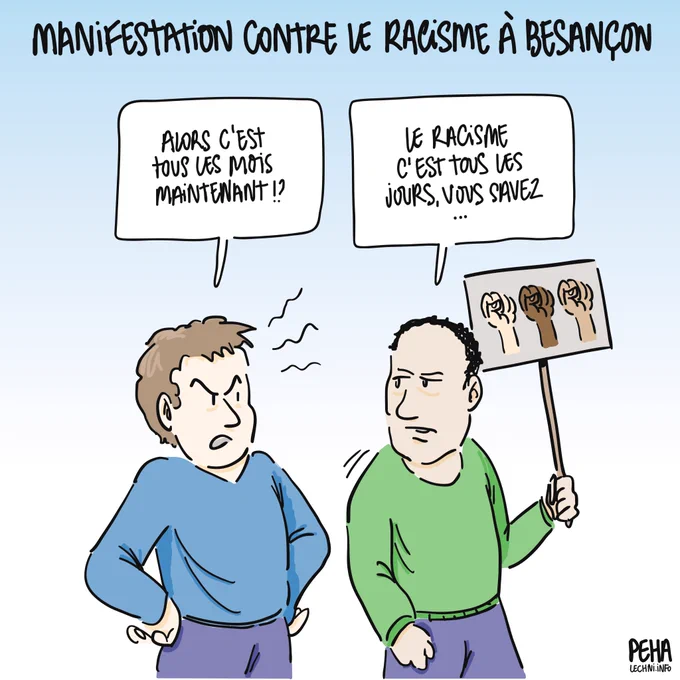 Titre du dessin : manifestation contre le racisme à Besançon

Dessin de deux personnes, un homme blanc et une homme racisé, ce dernier tenant une pancarte avec trois poings de différentes couleurs de peau levés vers le ciel. L'homme blanc, mains sur les hanches et l'air agacé, questionne : alors c'est tous les mois maintenant !?

L'homme à la pancarte répond : le racisme c'est tous les jours, vous savez...