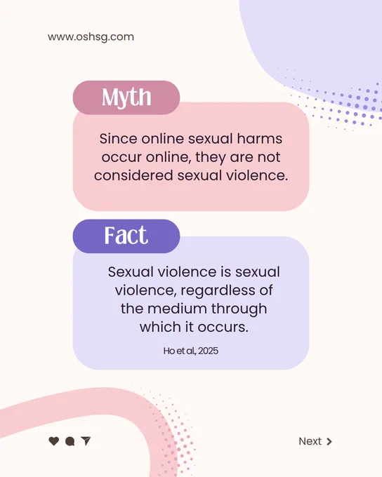 www.oshsg.com

Myth: Since online sexual harms occur online, they are not considered sexual violence. 

Fact: Sexual violence is sexual violence, regardless of the medium through which is occurs (Ho et al, 2025).

Next >