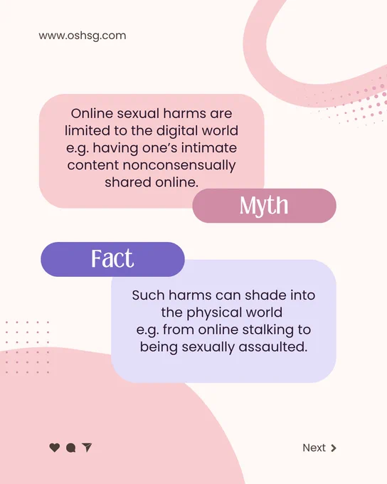 www.oshsg.com

Myth: Online sexual harms are limited to the digital world e.g. having one's intimate content nonconsensually shared online. 

Fact: Such harms can shade into the physical world e.g. from online stalking to being sexually assaulted. 

Next > 