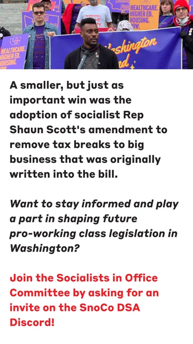This is a photo of Rep Shaun Scott with paragraphs of text that reads:

A smaller, but just as important win was the adoption of socialist Rep Shaun Scott's amendment to remove tax breaks to big business that was originally written into the bill.

🌹Want to stay informed and play a part in shaping future pro-working class legislation in Washington? Join the Socialists in Office Committee by asking for an invite on the SnoCo DSA Discord!