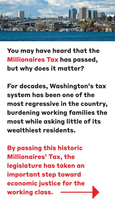 This is a photo of Seattle WA with paragraphs of text that reads:

You may have heard that the #MillionairesTax has passed, but why does it matter?

For decades, Washington’s tax system has been one of the most regressive in the country, burdening working families the most while asking little of its wealthiest residents. By passing this historic Millionaires' Tax, the legislature has taken an important step toward economic justice for the working class.