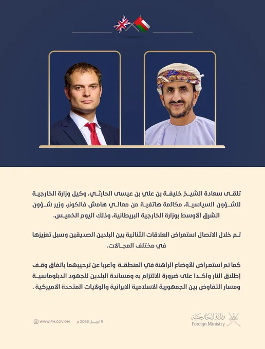 نص الخبر |

تلقى سعادة الشيخ خليفة بن علي بن عيسى الحارثي، وكيل وزارة الخارجية للشؤون السياسية، مكالمة هاتفية من معالي هامش فالكونر، وزير شؤون الشرق الأوسط بوزارة الخارجية البريطانية، وذلك اليوم الخميس الموافق ٩ أبريل  ٢٠٢٦م. 

تم خلال الاتصال استعراض العلاقات الثنائية بين البلدين الصديقين وسبل تعزيزها في مختلف المجالات. 

كم تم استعراض الأوضاع الراهنة في المنطقة  وأعربا عن ترحيبهما باتفاق وقف إطلاق النار وأكدا على ضرورة الالتزام به ومساندة البلدين للجهود الدبلوماسية ومسار التفاوض بين الجمهورية الاسلامية الايرانية والولايات المتحدة الاميركية .
