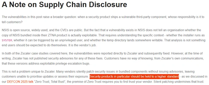 A Note on Supply Chain Disclosure
The vulnerabilities in this post raise a broader question: when a security product ships a vulnerable third-party component, whose responsibility is it to tell customers?

NSIS is open source, widely used, and the CVEs are public. But the fact that a vulnerability exists in NSIS does not tell an organisation whether the copy of NSIS bundled inside their ZTNA product is actually exploitable. That requires understanding the specific context - whether the installer runs as SYSTEM, whether it can be triggered by an unprivileged user, and whether the temp directory lands somewhere writable. That analysis is not something end users should be expected to do themselves. It is the vendor’s job.

In both of the Zscaler case studies covered here, the vulnerabilities were reported directly to Zscaler and subsequently fixed. However, at the time of writing, Zscaler has not published security advisories for any of these fixes. Customers have no way of knowing, from 
