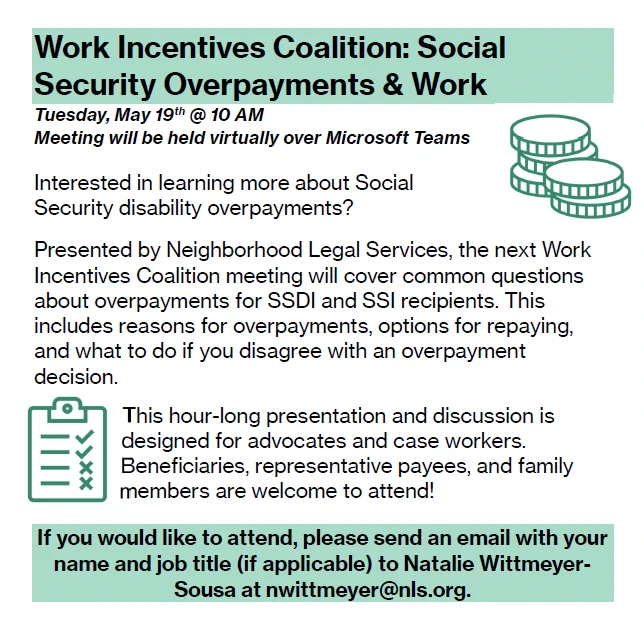 Event flyer with green icons of money and a clipboard with checklist. Work Incentives Coalition: Social Security Overpayments & Work
Tuesday, May 19th @ 10 AM.
Meeting will be held virtually over Microsoft Teams.
Interested in learning more about Social Security disability overpayments?  Presented by Neighborhood Legal Services, the next Work Incentives Coalition meeting will cover common questions about overpayments for SSDI and SSI recipients. This includes reasons for overpayments, options for repaying, and what to do if you disagree with an overpayment decision. This hour-long presentation and discussion is designed for advocates and case workers. Beneficiaries, representative payees, and family members are welcome to attend! If you would like to attend, please send an email with your name and job title (if applicable) to Natalie Wittmeyer-Sousa at nwittmeyer@nls.org.
