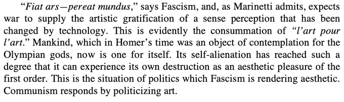 “Fiat ars—pereat mundus,” says Fascism, and, as Marinetti admits, expects war to supply the artistic gratification of a sense perception that has been changed by technology. This is evidently the consummation of “l’art pour l’art.” Mankind, which in Homer’s time was an object of contemplation for the Olympian gods, now is one for itself. Its self-alienation has reached such a degree that it can experience its own destruction as an aesthetic pleasure of the first order. This is the situation of politics which Fascism is rendering aesthetic. Communism responds by politicizing art." From Walter Benjamin, 'The Work of Art in the Age of Mechanical Reproduction.'