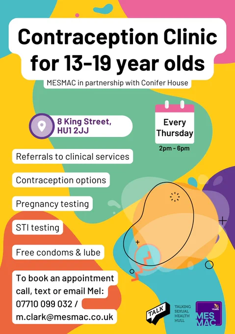 Contraception Clinic for 13-19 year olds. Mesmac in partnership with Conifer House. 8 King Street, HU1 2JJ. Every Thursday 2pm to 6pm. Referrals to clinical services. Contraception options. Pregnancy testing. STI testing. Free condoms & lube. To book an appointment call, text or email Mel: 07710099032 / M.Clark@mesmac.co.uk