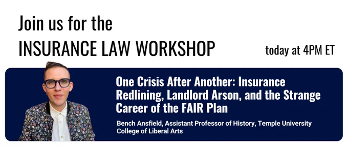 Poster reading “Join us for the INSURANCE LAW WORKSHOP today at 4PM ET.” Below, a dark blue banner reads “One Crisis After Another: Insurance Redlining, Landlord Arson, and the Strange Career of the FAIR Plan” with “Bench Ansfield, Assistant Professor of History, Temple University College of Liberal Arts.” A headshot of the speaker appears on the left side of the banner.