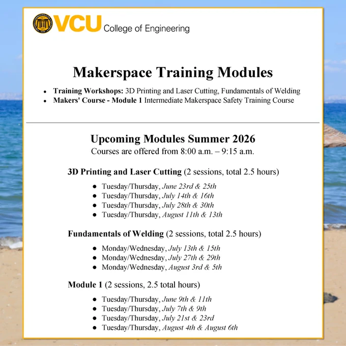 Photo of the Summer 2026 Training Modules Schedule with a VCU COE logo and text reading: “Makerspace Training Modules Training Workshop: 3D Printing and Laser Cutting, Fundamentals of Welding, Makers' Course - Module 1: Intermediate Makerspace Safety Training Course”, “Upcoming Modules Summer 2026 Courses are offered from 8:00 a.m. - 9:15 a.m.”,  “3D Printing and Laser Cutting (2 sessions, total 2.5 hours) Tuesday/Thursday, June 23rd & 25th Tuesday/Thursday, July 14th & 16th Tuesday/Thursday, July 28th & 30th Tuesday/Thursday, August 11th & 13th” “Fundamentals of Welding (2 sessions, total 2.5 hours) Monday/Wednesday, July 13th & 15th Monday/Wednesday, July 27th & 29th Monday/Wednesday, August 3rd & 5th” “Module 1 (2 sessions. 2.5 total hours) Tuesday/Thursday, June 9th & 11th Tuesday/Thursday, July 7th & 9th Tuesday/Thursday, July 21st & 23rd Tuesday/Thursday, August 4th & August 6th”