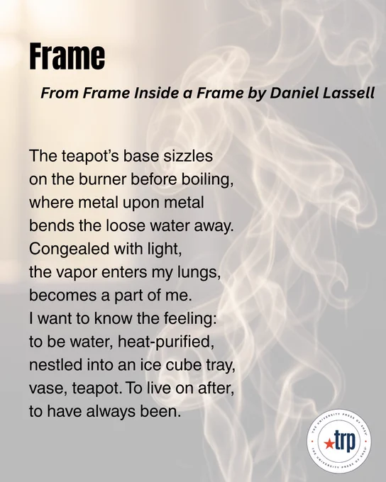 The image features a poem titled "Frame," from "Frame Inside a Frame" by Daniel Lassell. A smoky, misty visual effect is in the background. A logo for The Roadrunner Review is at the bottom right corner.

The teapot’s base sizzles 
on the burner before boiling, where metal upon metal 
bends the loose water away. Congealed with light, 
the vapor enters my lungs, becomes a part of me. 
I want to know the feeling: 
to be water, heat-purified, nestled into an ice cube tray, vase, teapot. To live on after, 
to have always been.