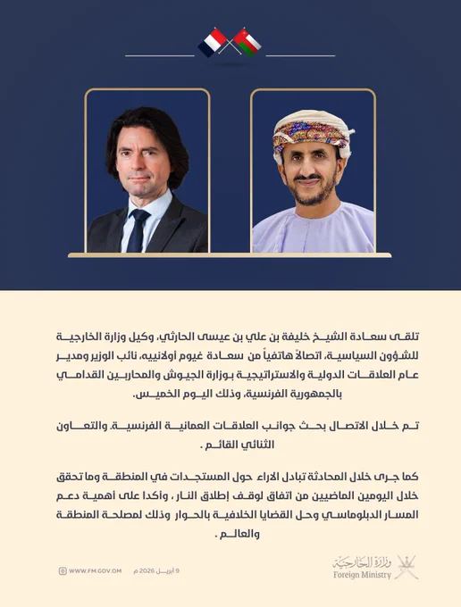 نص الخبر |

تلقى سعادة الشيخ خليفة بن علي بن عيسى الحارثي، وكيل وزارة الخارجية للشؤون السياسية، اتصالاً هاتفياً من  سعادة  غيوم أولانييه، نائب الوزير ومدير عام العلاقات الدولية والاستراتيجية بوزارة الجيوش والمحاربين القدامي بالجمهورية الفرنسية، وذلك اليوم الخميس الموافق ٩ أبريل  ٢٠٢٦م. 

تم خلال الاتصال بحث جوانب العلاقات العمانية -الفرنسية والتعاون الثنائي القائم . 

كما جرى خلال المحادثة تبادل الاراء  حول المستجدات في المنطقة وما تحقق خلال اليومين الماضيين من اتفاق لوقف إطلاق النار ، وأكدا على أهمية دعم المسار الدبلوماسي وحل القضايا الخلافية بالحوار  وذلك لمصلحة المنطقة والعالم .