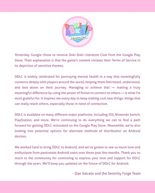 Yesterday, Google chose to remove Doki Doki Literature Club from the Google Play Store. Their explanation is that the game’s content violates their Terms of Service in its depiction of sensitive themes.

DDLC is available on many different major platforms, including iOS, Nintendo Switch, PlayStation, and more. We’re continuing to do everything we can to find a path forward for getting DDLC reinstated on the Google Play Store. Meanwhile, we’re also looking into potential options for alternate methods of distribution on Android devices.

We worked hard to bring DDLC to Android, and we’ve gotten to see so much love and enthusiasm from passionate Android users over these past few months. Thank you so much to the community for continuing to express your love and support for DDLC through the years. We’ll keep you updated on the future of DDLC for Android.

- Dan Salvato and the Serenity Forge Team