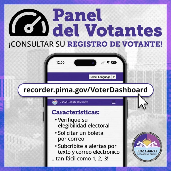 Panel de Votantes: ¡Consultar su registro de votante! recorder.pima.gov/VoterDashboard. Características: Verifique si elegibilidad electoral, solicitar un boleta por correo, y subscríbite a alertas por texto y correo electrónico... tan fácil como 1, 2, 3!